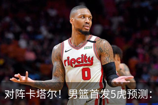 对阵卡塔尔！男篮首发5虎预测：贺希宁朱俊龙替补，崔永熙搭杨瀚森