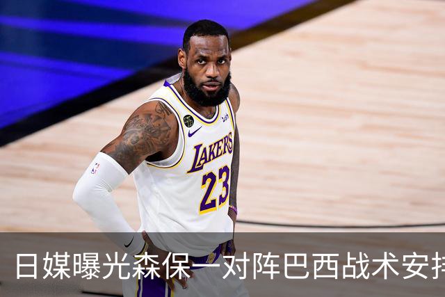 日媒曝光森保一对阵巴西战术安排 补水时要求死守到加时