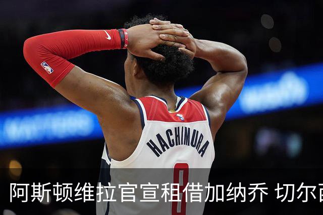 阿斯顿维拉官宣租借加纳乔 切尔西新帅此前已告知其不在计划