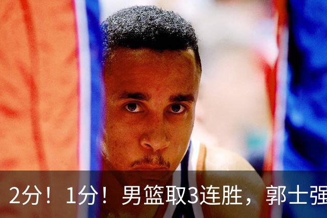 2分！1分！男篮取3连胜，郭士强却高兴不起来，“移动长城”成过去式